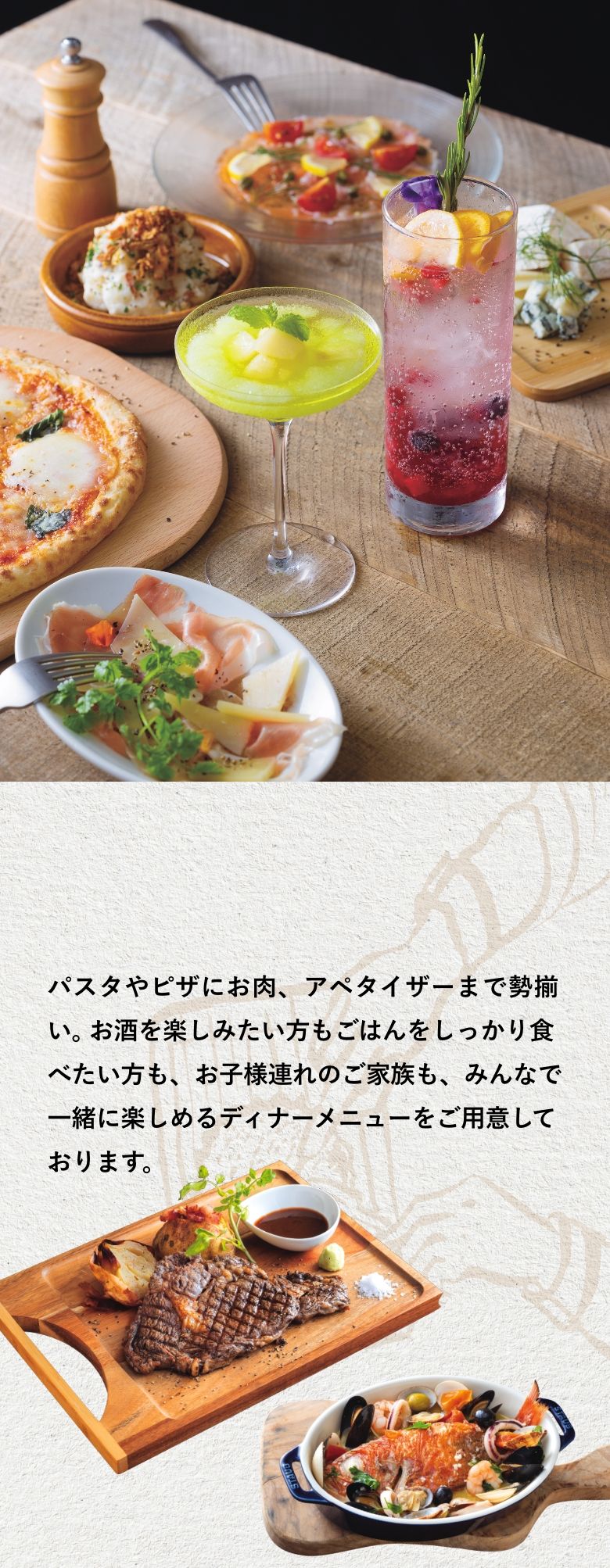 パスタやピザにお肉、アペタイザーまで勢揃い。お酒を楽しみたい方もごはんをしっかり食べたい方も、お子様連れのご家族も、みんなで一緒に楽しめるディナーメニューをご用意しております。