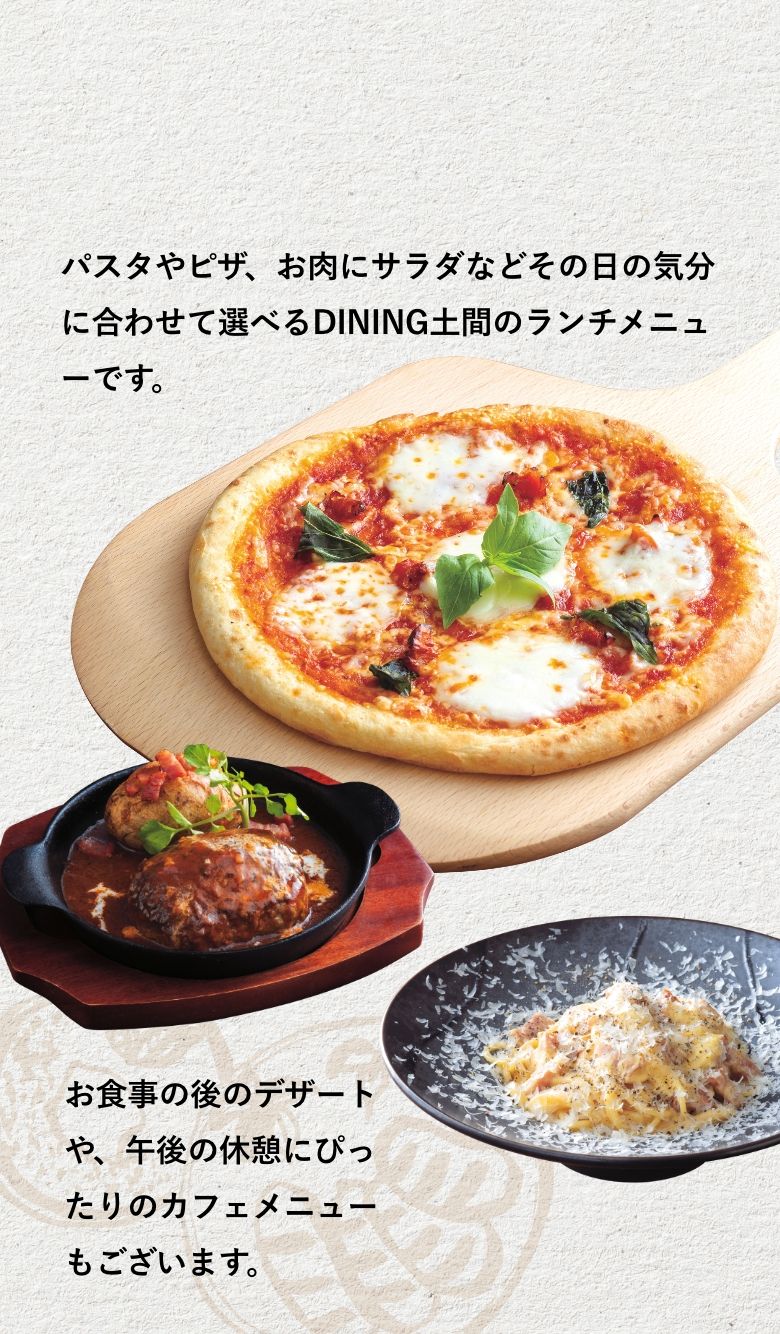 パスタやピザ、お肉にサラダなどその日の気分に合わせて選べるDINING土間のランチメニューです。お食事の後のデザートや、午後の休憩にぴったりのカフェメニューもございます。